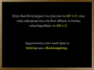 Στην ίδια θέση άρχισε να χτίζεται το  447 π.Χ.  νέος ναός αφιερωμένος στη θεά Αθηνά, ο οποίος ολοκληρώθηκε το  438 π.Χ. Αρχιτέκτονες του ναού ήταν ο  Ικτίνος  και ο  Καλλικράτης . 