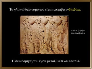 Το γλυπτό διάκοσμό του είχε αναλάβει ο  Φειδίας . Η διακόσμησή του έγινε μεταξύ 438 και 432 π.Χ. Από τη ζωφόρο του Παρθενώνα 