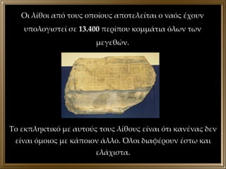 Οι λίθοι από τους οποίους αποτελείται ο ναός έχουν υπολογιστεί σε  13.400  περίπου κομμάτια όλων των μεγεθών. Το εκπληκτικό με αυτούς τους λίθους είναι ότι κανένας δεν είναι όμοιος με κάποιον άλλο. Όλοι διαφέρουν έστω και ελάχιστα. 