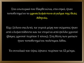Στο εσωτερικό του Παρθενώνα, στο σηκό, ήταν τοποθετημένο το  χρυσελεφάντινο άγαλμα της θεάς Αθηνάς. Είχε ξύλινο σκελετό, τα γυμνά μέρη του σώματος ήταν από ελεφαντόδοντο και τα ντυμένα από φύλλο χρυσού (βάρος χρυσού περίπου 1 τόνος). Στη θέση των ματιών ήταν τοποθετημένοι πολύτιμοι λίθοι. Το συνολικό του ύψος έφτανε περίπου τα 12 μέτρα. 