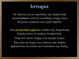 Ιστορία Στα  μυκηναϊκά χρόνια  ο λόφος της Ακρόπολης φιλοξενούσε το παλάτι του βασιλιά.  Γύρω απ’ αυτό υπήρχε ένα ισχυρό τείχος. Έξω από τα τείχη, στις πλαγιές του λόφου, βρίσκονταν τα σπίτια των κατοίκων της πόλης. Οι πλαγιές και οι πρόποδες της Ακρόπολης κατοικήθηκαν από τη νεολιθική εποχή, όπως δείχνουν λείψανα που έχουν βρεθεί. 