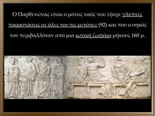 Ο Παρθενώνας είναι ο μόνος ναός που έφερε  γλυπτές παραστάσεις σε όλες του τις μετόπες  (92) και που ο σηκός του περιβαλλόταν από μια  ιωνική ζωφόρο  μήκους 160 μ. 