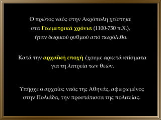 Κατά την  αρχαϊκή εποχή  έχουμε αρκετά κτίσματα για τη λατρεία των θεών. Υπήρχε ο αρχαίος ναός της Αθηνάς, αφιερωμένος στην Πολιάδα, την προστάτισσα της πολιτείας. Ο πρώτος ναός στην Ακρόπολη χτίστηκε  στα  Γεωμετρικά χρόνια  (1100-750 π.Χ.),  ήταν δωρικού ρυθμού από πωρόλιθο. 