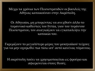 Μέχρι τα χρόνια των Πεισιστρατιδών οι βασιλείς της Αθήνας κατοικούσαν στην Ακρόπολη. Οι Αθηναίοι, μη μπορώντας να ανεχθούν άλλο το τυραννικό καθεστώς του Ιππία, γιου του τυράννου Πεισίστρατου, τον αναγκάζουν να εγκαταλείψει την κατοικία του. Γκρεμίζουν το μεγαλύτερο μέρος του μυκηναϊκού τείχους για να μην οχυρωθεί πια πίσω απ’ αυτό κανένας τύραννος. Η ακρόπολη παύει να χρησιμοποιείται ως φρούριο και αφιερώνεται στους θεούς. 