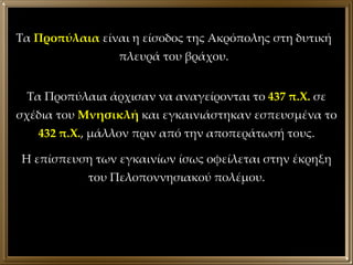 Τα Προπύλαια άρχισαν να αναγείρονται το  437 π.Χ.  σε σχέδια του  Μνησικλή  και εγκαινιάστηκαν εσπευσμένα το  432 π.Χ. , μάλλον πριν από την αποπεράτωσή τους. Η επίσπευση των εγκαινίων ίσως οφείλεται στην έκρηξη του Πελοποννησιακού πολέμου. Τα  Προπύλαια  είναι η είσοδος της Ακρόπολης στη δυτική πλευρά του βράχου. 