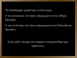 Το οικοδόμημα χωρίστηκε σε δύο μέρη:  το ανατολικό, που ήταν αφιερωμένο στην Αθηνά Πολιάδα και το δυτικό, που ήταν αφιερωμένο στον Ποσειδώνα-Ερεχθέα. Στην κάθε πλευρά του κτηρίου ενσωματώθηκε μια πρόσταση. 