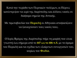 Κατά την περίοδο των Περσικών πολέμων, οι Πέρσες κατέστρεψαν τα ιερά της Ακρόπολης και άλλους ναούς σε διάφορα σημεία της Αττικής. Με πρωτοβουλία του  Περικλή  οι Αθηναίοι αποφασίζουν να ξαναχτίσουν τους ναούς τους. Ο Ιερός Βράχος της Ακρόπολης πήρε τη μορφή που είναι γνωστή έως σήμερα από το  447 ως το 406 π.Χ.  με το όραμα του Περικλή και τα σχέδια των εξαίρετων συνεργατών του, κυρίως του  Φειδία .  