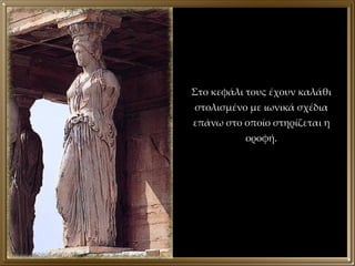 Στο κεφάλι τους έχουν καλάθι στολισμένο με ιωνικά σχέδια επάνω στο οποίο στηρίζεται η οροφή. 