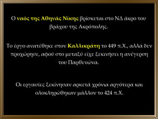 Ο  ναός της Αθηνάς Νίκης  βρίσκεται στο ΝΔ άκρο του βράχου της Ακρόπολης. Το έργο ανατέθηκε στον  Καλλικράτη  το 449 π.Χ., αλλά δεν προχώρησε, αφού στο μεταξύ είχε ξεκινήσει η ανέγερση του Παρθενώνα.  Οι εργασίες ξεκίνησαν αρκετά χρόνια αργότερα και ολοκληρώθηκαν μάλλον το 424 π.Χ. 