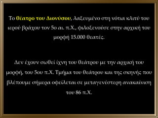 Το  θέατρο του Διονύσου , λαξευμένο στη νότια κλιτύ του ιερού βράχου τον 5ο αι. π.Χ., φιλοξενούσε στην αρχική του μορφή 15.000 θεατές. Δεν έχουν σωθεί ίχνη του θεάτρου με την αρχική του μορφή, του 5ου π.Χ. Τμήμα του θεάτρου και της σκηνής που βλέπουμε σήμερα οφείλεται σε μεταγενέστερη ανακαίνιση του 86 π.Χ. 