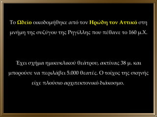 Το  Ωδείο  οικοδομήθηκε από τον  Ηρώδη τον Αττικό  στη μνήμη της συζύγου της Ρηγίλλης που πέθανε το 160 μ.Χ. Έχει σχήμα ημικυκλικού θεάτρου, ακτίνας 38 μ. και μπορούσε να περιλάβει 5.000 θεατές. Ο τοίχος της σκηνής είχε πλούσιο αρχιτεκτονικό διάκοσμο.  