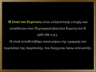 Η  Στοά του Ευμένους  είναι ελληνιστικής εποχής και αποδίδεται στον Περγαμηνό βασιλέα Ευμένη τον ΙΙ  (197-159 π.Χ.).  Η στοά τοποθετήθηκε κατά μήκος της γραμμής του περιπάτου της Ακρόπολης, που διέρχεται πάνω από αυτήν.  
