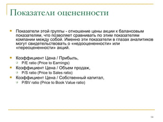 Показатели оцененности Показатели этой группы - отношение цены акции к балансовым показателям, что позволяет сравнивать по этим показателям компании между собой. Именно эти показатели в глазах аналитиков могут свидетельствовать о «недооцененности» или «переоцененности» акций. Коэффициент   Цена  /  Прибыль ,  P/E ratio (Price to Earnings)   Коэффициент Цена / Объем продаж,  P / S ratio  ( Price to Sales ratio ) Коэффициент Цена / Собственный капитал,  P / BV ratio  ( Price to Book Value ratio ) 