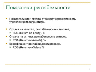 Показатели рентабельности Показатели этой группы отражают эффективность управления предприятием. Отдача на капитал, рентабельность капитала,  ROE  ( Return - on - Equity ), % Отдача на активы, рентабельность активов,  ROA  ( Return - on - Assets ), % Коэффициент рентабельности продаж,  ROS  ( Return - on - Sales ), % 