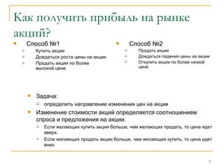 Как получить прибыль на рынке акций? Способ №1 Купить акции  Дождаться роста цены на акции Продать акции по более высокой цене  Способ №2 Продать акции  Дождаться падения цены на акции Откупить акции по более низкой цене  Задача:  определить направление изменения цен на акции Изменение стоимости акций определяется соотношением спроса и предложения на акции.  Если желающих купить акции больше, чем желающих продать, то цена идет вверх.  Если желающих продать акции больше, чем желающих купить, то цена идет вниз. 
