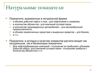 Натуральные показатели Показатели, выраженные в натуральной форме: в объеме добытой нефти и газа - для нефтяников и газовиков,  в количестве абонентов - для компаний сотовой связи,  в количестве произведенных автомобилей – для автомобильной промышленности,  в объеме привлеченных средствах и выданных кредитов – для банков, и т.п. Показатели, в которые в качестве элементов расчета входят как натуральные, так и балансовые показатели.  Для нефтедобывающих компаний - отношение их прибылей к объемам добытой нефти, для компаний сотовой связи - отношение прибыли к количеству абонентов и т.п.  