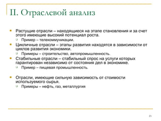 II.  Отраслевой анализ Растущие отрасли – находящиеся на этапе становления и за счет этого имеющие высокий потенциал роста.  Пример – телекоммуникации. Цикличные отрасли – этапы развития находятся в зависимости от циклов развития экономики.  Примеры – строительство, автопромышленность. Стабильные отрасли – стабильный спрос на услуги которых гарантирован независимо от состояния дел в экономике.  Пример – пищевая промышленность. Отрасли, имеющие сильную зависимость от стоимости используемого сырья. Примеры – нефть, газ, металлургия 