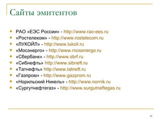Сайты эмитентов РАО «ЕЭС России» -  http :// www . rao - ees . ru «Ростелеком» -  http :// www.rostelecom.ru «ЛУКОЙЛ» -  http :// www.lukoil.ru «Мосэнерго» -  http :// www.mosenergo.ru «Сбербанк» -  http :// www . sbrf . ru «Сибнефть»  http :// www . sibneft . ru «Татнефть»  http :// www.tatneft.ru «Газпром» -  http :// www.gazprom.ru «Норильский Никель» -  http :// www.nornik.r u «Сургутнефтегаз» -  http :// www . surgutneftegas . ru 
