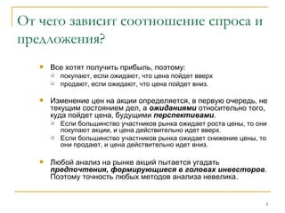 От чего зависит соотношение спроса и предложения? Все хотят получить прибыль, поэтому: покупают, если ожидают, что цена пойдет вверх  продают, если ожидают, что цена пойдет вниз. Изменение цен на акции определяется, в первую очередь, не текущим состоянием дел, а  ожиданиями  относительно того, куда пойдет цена, будущими  перспективами . Если большинство участников рынка ожидает роста цены, то они покупают акции, и цена действительно идет вверх.  Если большинство участников рынка ожидает снижение цены, то они продают, и цена действительно идет вниз. Любой анализ на рынке акций пытается угадать  предпочтения, формирующиеся в головах инвесторов . Поэтому точность любых методов анализа невелика. 