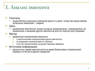 I.  Анализ эмитента Гипотеза акции более успешных компаний растут в цене, тогда как акции менее успешных компаний – падают Цель выявление эмитентов, акции которых недооценены / переоценены по сравнению с акциями других эмитентов для их покупки или продажи Метод сравнение показателей эмитента  с аналогичными показателями других эмитентов,  со средними показателями по отрасли,  с его же показателями за другие периоды времени.  Источники информации результаты своей деятельности в виде балансовых показателей, годовых отчетов и других сведений  