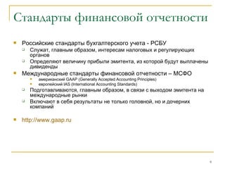 Стандарты финансовой отчетности Российские стандарты бухгалтерского учета - РСБУ Служат, главным образом, интересам налоговых и регулирующих органов Определяют величину прибыли эмитента, из которой будут выплачены дивиденды Международные стандарты финансовой отчетности – МСФО американский  GAAP  ( Generally Accepted Accounting Principles) европейский  IAS (International Accounting Standards) Подготавливаются, главным образом, в связи с выходом эмитента на международные рынки Включают в себя результаты не только головной, но и дочерних компаний http:// www.gaap.ru 