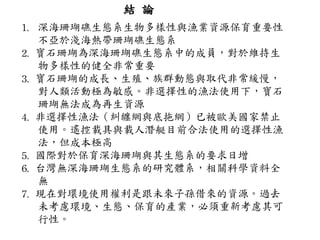 結 論 深海珊瑚礁生態系生物多樣性與漁業資源保育重要性不亞於淺海熱帶珊瑚礁生態系 2.   寶石珊瑚為深海珊瑚礁生態系中的成員，對於維持生物多樣性的健全非常重要 3.   寶石珊瑚的成長、生殖、族群動態與取代非常緩慢，對人類活動極為敏感。非選擇性的漁法使用下，寶石珊瑚無法成為再生資源 4.   非選擇性漁法（糾纏網與底拖網）已被歐美國家禁止使用。遙控載具與載人潛艇目前合法使用的選擇性漁法，但成本極高 5.   國際對於保育深海珊瑚與其生態系的要求日增 6.   台灣無深海珊瑚生態系的研究體系，相關科學資料全無 7.  現在對環境使用權利是跟未來子孫借來的資源。過去未考慮環境、生態、保育的產業，必須重新考慮其可行性。 
