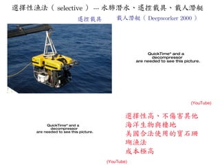 選擇性漁法（ selective ） --- 水肺潛水、遙控載具、載人潛艇 遙控載具 選擇性高、不傷害其他海洋生物與棲地 美國合法使用的寶石珊瑚漁法 成本極高 (YouTube) (YouTube) 載人潛艇（ Deepworker 2000 ） 