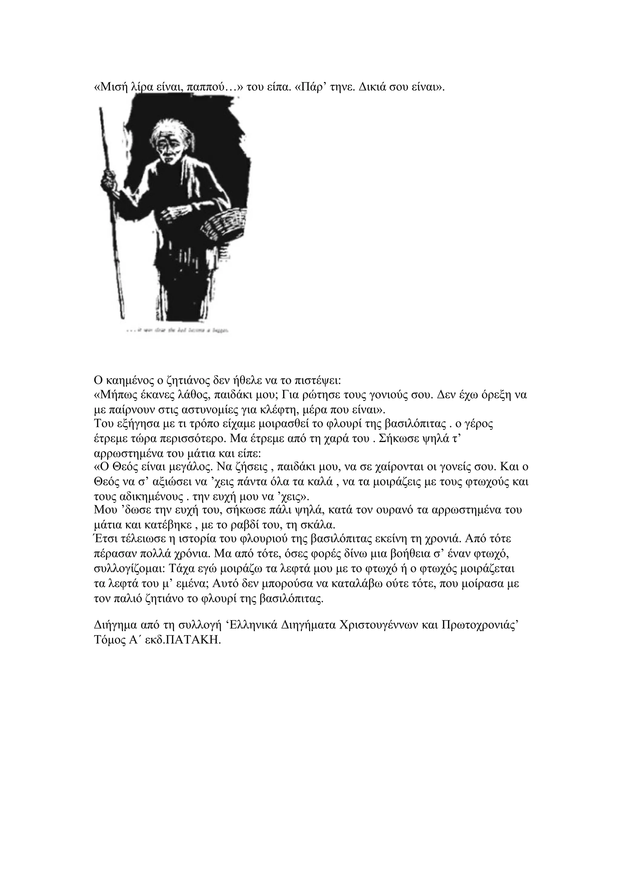 «Μισή λίρα είναι, παππού…» του είπα. «Πάρ’ τηνε. Δικιά σου είναι».  Ο καημένος ο ζητιάνος δεν ήθελε να το πιστέψει:  «Μήπως έκανες λάθος, παιδάκι μου; Για ρώτησε τους γονιούς σου. Δεν έχω όρεξη να με παίρνουν στις αστυνομίες για κλέφτη, μέρα που είναι».  Του εξήγησα με τι τρόπο είχαμε μοιρασθεί το φλουρί της βασιλόπιτας . ο γέρος έτρεμε τώρα περισσότερο. Μα έτρεμε από τη χαρά του . Σήκωσε ψηλά τ’ αρρωστημένα του μάτια και είπε:  «Ο Θεός είναι μεγάλος. Να ζήσεις , παιδάκι μου, να σε χαίρονται οι γονείς σου. Και ο Θεός να σ’ αξιώσει να ’χεις πάντα όλα τα καλά , να τα μοιράζεις με τους φτωχούς και τους αδικημένους . την ευχή μου να ’χεις».  Μου ’δωσε την ευχή του, σήκωσε πάλι ψηλά, κατά τον ουρανό τα αρρωστημένα του μάτια και κατέβηκε , με το ραβδί του, τη σκάλα.  Έτσι τέλειωσε η ιστορία του φλουριού της βασιλόπιτας εκείνη τη χρονιά. Από τότε πέρασαν πολλά χρόνια. Μα από τότε, όσες φορές δίνω μια βοήθεια σ’ έναν φτωχό, συλλογίζομαι: Τάχα εγώ μοιράζω τα λεφτά μου με το φτωχό ή ο φτωχός μοιράζεται τα λεφτά του μ’ εμένα; Αυτό δεν μπορούσα να καταλάβω ούτε τότε, που μοίρασα με τον παλιό ζητιάνο το φλουρί της βασιλόπιτας.  Διήγημα από τη συλλογή ‘Ελληνικά Διηγήματα Χριστουγέννων και Πρωτοχρονιάς’ Τόμος Α΄ εκδ.ΠΑΤΑΚΗ.  