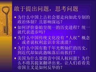 敢于提出问题，思考问题 为什么中国上古社会要走向如此专制的政治体制？且影响深远？ 如何评价秦始皇统一的历史进程？统一就代表进步吗？ 为什么中国传统文化没有“人权”概念，或者说权利意识非常淡漠？ 为什么中国有数千年光辉灿烂的历史，到近代却如此愚昧落后而挨打？ 美国为什么要指责中国人权问题？为什么不将其提案翻译出来，让人们看看美帝国主义是如何反华的？ 