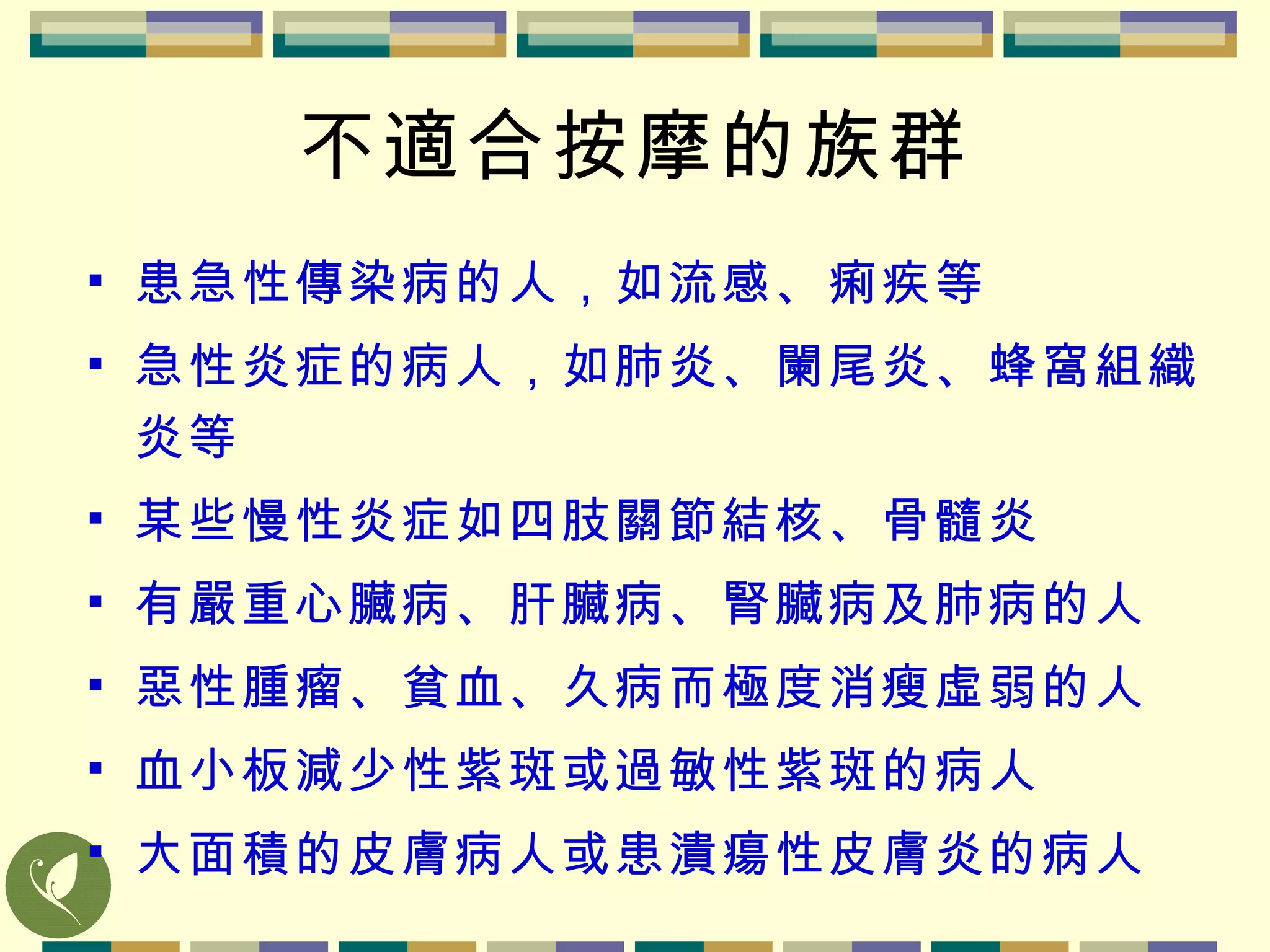 不適合按摩的族群 患急性傳染病的人，如流感、痢疾等 急性炎症的病人，如肺炎、闌尾炎、蜂窩組織炎等 某些慢性炎症如四肢關節結核、骨髓炎 有嚴重心臟病、肝臟病、腎臟病及肺病的人 惡性腫瘤、貧血、久病而極度消瘦虛弱的人 血小板減少性紫斑或過敏性紫斑的病人 大面積的皮膚病人或患潰瘍性皮膚炎的病人 