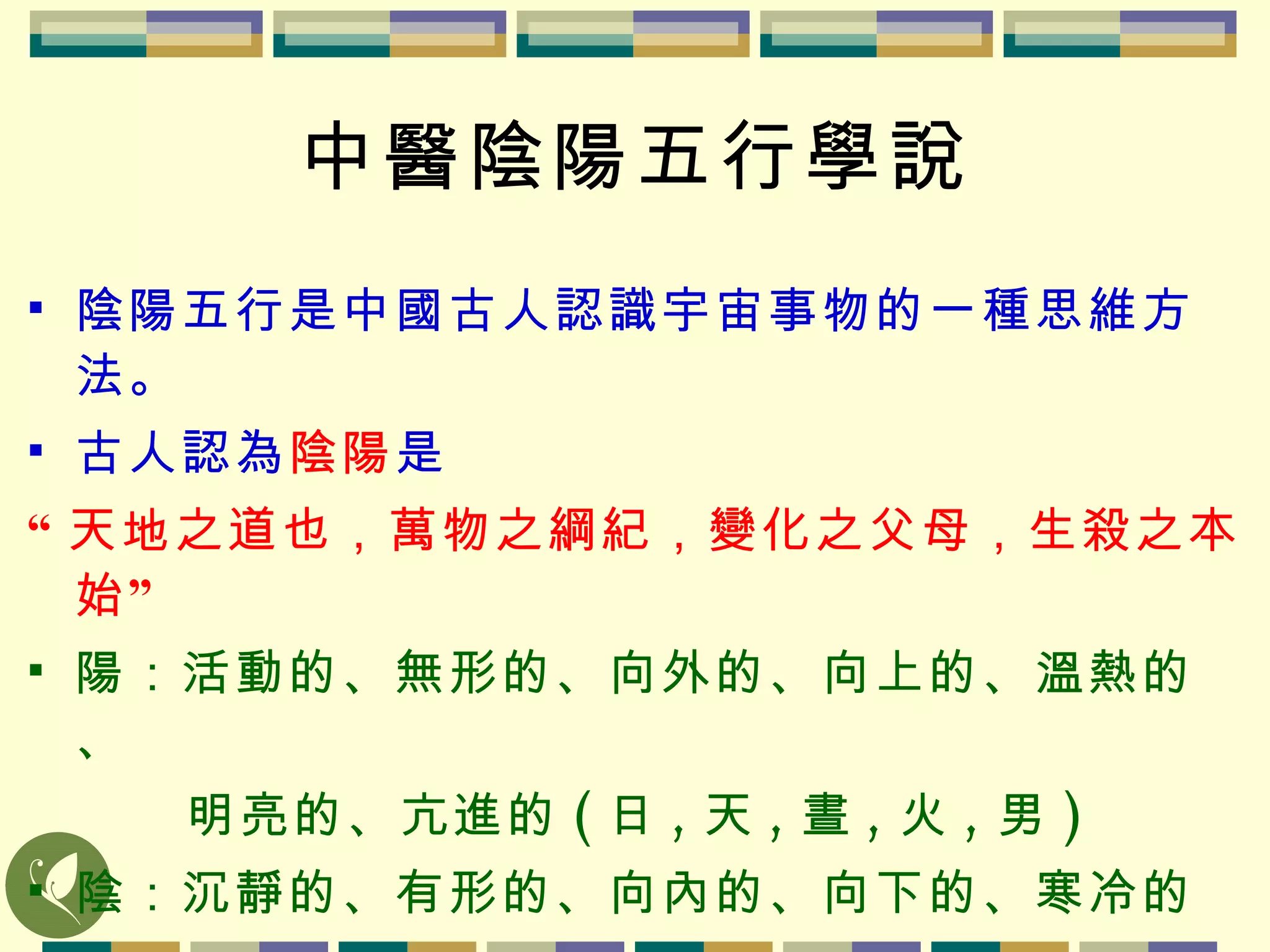 中醫陰陽五行學說 陰陽五行是中國古人認識宇宙事物的一種思維方法。 古人認為 陰陽 是 “ 天地之道也，萬物之綱紀，變化之父母，生殺之本始” 陽：活動的、無形的、向外的、向上的、溫熱的、   明亮的、亢進的 ( 日 , 天 , 晝 , 火 , 男 ) 陰：沉靜的、有形的、向內的、向下的、寒冷的、   晦暗的、衰退的 ( 月 , 地 , 夜 , 水 , 女 ) 