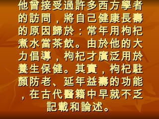 他曾接受過許多西方學者的訪問，將自己健康長壽的原因歸於：常年用枸杞煮水當茶飲。由於他的大力倡導，枸杞才廣泛用於養生保健。其實，枸杞駐顏防老、延年益壽的功能，在古代醫籍中早就不乏記載和論述。 