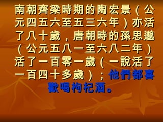 南朝齊梁時期的陶宏景（公元四五六至五三六年）亦活了八十歲，唐朝時的孫思邈（公元五八一至六八二年）活了一百零一歲（一說活了一百四十多歲）； 他們都喜歡喝枸杞酒。   