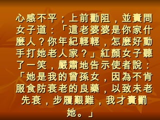 心感不平；上前勸阻，並責問女子道：「這老婆婆是你家什麼人？你年紀輕輕，怎麼好動手打她老人家？」紅顏女子聽了一笑，嚴肅地告示使者說：「她是我的曾孫女，因為不肯服食防衰老的良藥，以致未老先衰，步履艱難，我才責罰她。」   