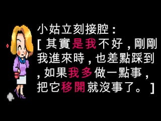 小姑立刻接腔 : [ 其實 是我 不好 , 剛剛我進來時 , 也差點踩到 , 如果 我多 做一點事 , 把它 移開 就沒事了。 ] 