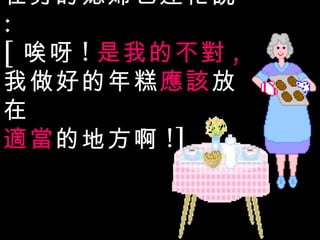 在旁的媳婦也連忙說 : [ 唉呀 ! 是我的不對 , 我做好的年糕 應該 放在 適當 的地方啊 !] 