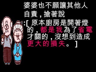婆婆也不願讓其他人 自責 , 搶著說 :[ 原本廚房是開著燈的 , 都是我 為了 省電 才關的 , 沒想到造成 更大的損失 。 ] 