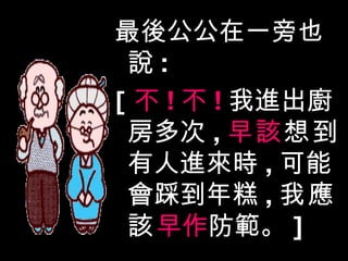 最後公公在一旁也說 : [ 不 ! 不 ! 我進出廚房多次 , 早該 想到 有人進來時 , 可能會踩到年糕 , 我應該 早作 防範。 ] 