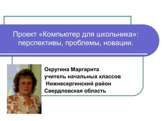 Проект «Компьютер для школьника»: перспективы, проблемы, новации. Округина Маргарита учитель начальных классов Нижнесергинский район Свердловская область 