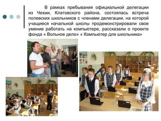 В рамках пребывания официальной делегации из Чехии, Клатовского района, состоялась встреча полевских школьников с членами делегации, на которой учащиеся начальной школы продемонстрировали свое умение работать на компьютере, рассказали о проекте фонда « Вольное дело» « Компьютер для школьника» 