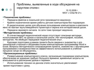 Проблемы, выявленные в ходе обсуждения на «круглом столе»: Технические проблемы: Передача файлов в локальной сети производится медленно. Крайне ограниченное время работы детских компьютеров без подзарядки. В дидактических целях для обучения пользованию компьютером в комплекте явно не хватает мультимедийного проектора и экрана или интерактивной доски. Передача звукового сигнала  по сети тоже проходит медленно. Методические проблемы: В отечественной педагогической науке отсутствует описание методики использования ИКТ на уроках в начальной школе. Нет монографий, пособий, методичек. Не обобщен передовой педагогический опыт. Курсовая подготовка в рамках проекта была сведена к знакомству с его технической стороной и общеизвестными компьютерными программами  Word  и  Excel . Вопросы методического сопровождения проекта, знакомство с обучающими программами и возможностями их эффективного использования в учебном процессе нигде не обсуждались. Организационные проблемы: Развертывание компьютерного класса, организация подзарядки компьютеров, обеспечение их хранения требуют большого времени, временные затраты не вписываются в расписание уроков и перемен. Использование техники на данном этапе значительно увеличивает  время подготовки к уроку. 15.10.2008 г  МОУ « СОШ № 21» 