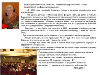 Из выступления начальника ОМС Управление образованием ПГО на августовской конференции педагогов:. «В  2008 году произошёл буквально прорыв в вопросах оснащённости школ компьютерами.  На основе договора с Некоммерческим фондом «Вольное дело» («РУСАЛ», Дерипаска) с февраля по май Управлением образованием была проведена огромная работа по получению компьютеров для начальной школы, их инсталляции,  получению программного обеспечения, обучению педагогов. Проект этот называется «Компьютер для школьника» и реализуется на тех территориях, где есть предприятия компании «РУСАЛ». (5 территорий в Свердловской области). Получено 114 ноутбуков для педагогов и 2790  маленьких ноутбуков для всех учащихся начальной школы ( с 1 по 4 класс каждому школьнику). (Кроме 5-х сельских школ). Все педагоги начальной школы научены их использованию в учебном процессе.  Общая стоимость проекта превышает 20 млн руб. Это очень большая работа. Огромная отчётность сейчас идёт. Но дело того стоит.  С 1 сентября вся начальная школа в полной мере будет применять ноутбуки  в образовательном процессе. Сейчас «Вольным делом» изучается ситуация по школе второй ступени (среднему звену). Возможно продолжение проекта. Реализация данного проекта существенно изменила ситуацию в  оснащённости школ компьютерной техникой. Если на конец 2007 года на 1 компьютер в Полевском  приходилось 12  учащихся, то теперь – 2,7 . Это очень высокий показатель. В среднем по области он  составляет 17  учащихся на 1 компьютер, по России-20.» 28.08.2008 г 