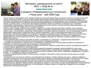 Материал, размещенный на сайте  МОУ « СОШ № 4»  www.4-ka.com в разделе «Информационные технологии»  « Наши дни»  май 2008 года Наша школа в числе других школ города Полевского получила компьютеры на каждого учителя и ученика начальной школы. Компания РУСАЛ, в состав которой входит Криолитовый завод, обеспечила не только компьютерами, но и сетевыми программными продуктами. Все компьютеры объединены в беспроводную сеть. Компьютер укомплектован пакетами компьютерных игр, предназначенных для формирования или закрепления учебных навыков по математике, чтению, русскому языку, а также игры на развитие внимания, памяти, мышления, словесные игры. Создавать приложения к урокам может и сам учитель. Программы достаточно просты, поэтому учителя начальной школы, при соответствующей подготовке, могут их успешно освоить. Учителя, уже к новому учебному году, должны привести в соответствие методические пособия, планы уроков и тематическое планирование, в соответствие с учебной программой конкретного класса. Это позволит учителю легче освоить курс, и использовать компьютер в своей работе, как новое средство обучения. Учитель, решающий вопрос о применении компьютера в начальной школе, должен чувствовать, где и в чем компьютер может быть полезен. Компьютер - хороший инструмент, но он влияет на здоровье и нервную систему ребенка. Ученику начальной школы нельзя работать за компьютером более 20 минут. Поэтому, нужно использовать эти 20 минут с наибольшей эффективностью. Очень важно для учителя - уметь выбирать приоритеты обучения и развития ребенка на каждом возрастном отрезке. Использование компьютерных программ на уроках, выигрывает по сравнению с традиционным обучением:   1. Создается творческая положительно-эмоциональная атмосфера на уроке: 2. Игровая цель выходит на первый план по сравнению с учебной целью, поэтому удается добиться косвенности обучения, а косвенное обучение самое прочное и неутомительное. 3. Происходит интенсификация обучения. Ребенок постепенно, каждый в своем темпе, решает поставленные задачи и получает оценку правильности своего решения. 4. Возможность добиться успеха за небольшой промежуток времени, вызывает желание работать еще и еще. 5. Параллельно у ребенка формируется потребность использовать компьютер как инструмент, который помогает ему учиться. Он осваивает клавиатуру, знает значение основных клавиш, умеет ввести требуемую информацию, исправить ошибку, т.е. приобретает навыки пользователя. 6. Хорошо осуществляется связь учитель-ученик и наоборот. Все работы своих учеников учитель видит на своём компьютере   На первый план эти цели не ставятся, они формируются косвенно. Самая главная цель курса - развитие ребенка с помощью компьютера. Почти все программы нашего пакета являются учебными оболочками, в которые учитель может вложить свои задания. Это позволяет успешно настраивать программу на методику учителя, а не учителю подстраиваться под программный продукт. Доступность и легкость настройки - достаточно важная характеристика, которой должны обладать педагогические программные продукты. Если учитель видит целесообразность использования компьютера, как обучающего средства, у него возникает желание освоить это средство и применять его на уроках Обучение учителей уже началось. 