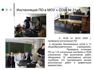Инсталляция ПО в МОУ « СОШ № 21» С 19.04 по 28.04 2008 г. проведена инсталляция ПО и настройка беспроводных сетей в 11 общеобразовательных учреждениях. Проведена установка ПО на 114 учительских ноутбуках и 2536 ученических. При выполнении работ обнаружено 12 неисправных детских ноутбуков, что подтверждено актами выполненных работ и дефектными ведомостями. 