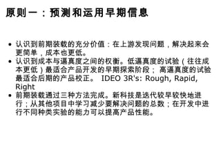 原则一：预测和运用早期信息 认识到前期装载的充分价值：在上游发现问题，解决起来会更简单，成本也更低。 认识到成本与逼真度之间的权衡。低逼真度的试验（往往成本更低）最适合产品开发的早期探索阶段； 高逼真度的试验最适合后期的产品校正。  IDEO 3R's: Rough, Rapid, Right 前期装载通过三种方法完成。新科技是迭代较早较快地进行；从其他项目中学习减少要解决问题的总数；在开发中进行不同种类实验的能力可以提高产品性能。 
