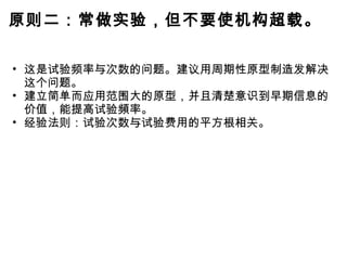 原则二：常做实验，但不要使机构超载。 这是试验频率与次数的问题。建议用周期性原型制造发解决这个问题。 建立简单而应用范围大的原型，并且清楚意识到早期信息的价值，能提高试验頻率。 经验法则：试验次数与试验费用的平方根相关。 