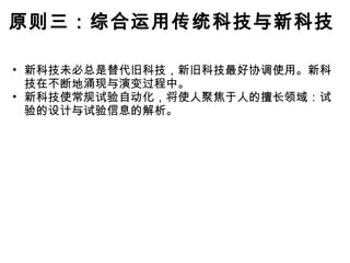原则三：综合运用传统科技与新科技 新科技未必总是替代旧科技，新旧科技最好协调使用。新科技在不断地涌现与演变过程中。 新科技使常规试验自动化，将使人聚焦于人的擅长领域：试验的设计与试验信息的解析。 