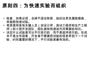 原则四：为快速实验而组织 检查，如果必须，去掉不适合陈规，组织边界及激励措施，来鼓励快速试验。 考虑使用含有关键人员（如设计师，测试工程师和生产工程师）的小型开发团队，团队拥有快速迭代所需要的知识。 决定什么试验是可以平行进行的，而不是按序进行的。在成本不是主导因素，开发者不需要把试验的信息带到下一个试验，时间重要的情况下，平行试验是最有效的。 