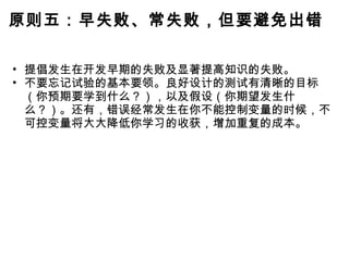原则五：早失败、常失败，但要避免出错 提倡发生在开发早期的失败及显著提高知识的失败。 不要忘记试验的基本要领。良好设计的测试有清晰的目标（你预期要学到什么？），以及假设（你期望发生什么？）。还有，错误经常发生在你不能控制变量的时候，不可控变量将大大降低你学习的收获，增加重复的成本。 
