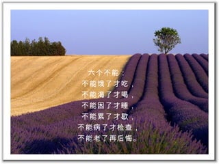 六 个 不能：  不能 饿 了才吃， 不能 渴 了才喝， 不能困了才睡， 不能累了才 歇 ， 不能病了才 检查 ， 不能老了再 后悔。 